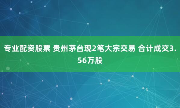 专业配资股票 贵州茅台现2笔大宗交易 合计成交3.56万股