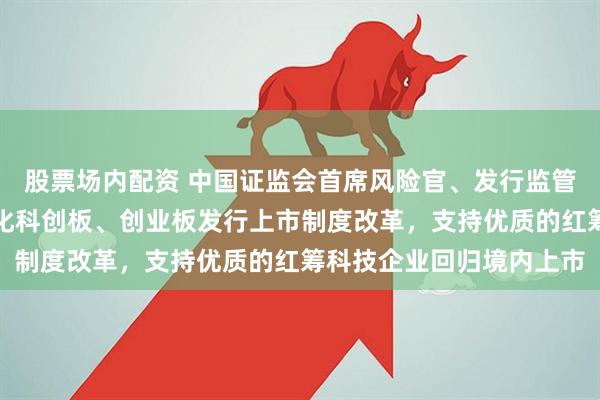 股票场内配资 中国证监会首席风险官、发行监管司司长严伯进：持续深化科创板、创业板发行上市制度改革，支持优质的红筹科技企业回归境内上市