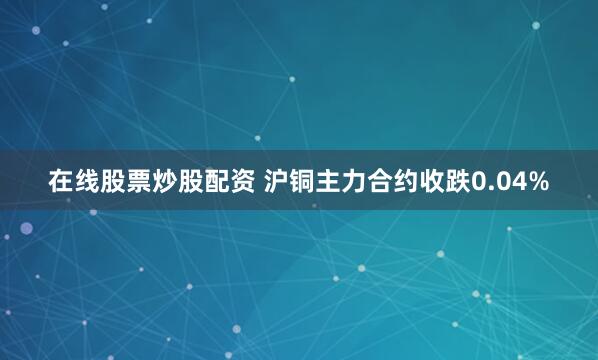 在线股票炒股配资 沪铜主力合约收跌0.04%