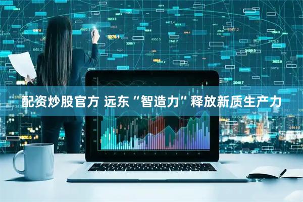 配资炒股官方 远东“智造力”释放新质生产力