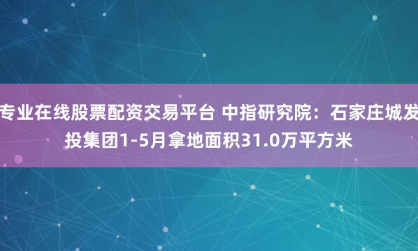 专业在线股票配资交易平台 中指研究院：石家庄城发投集团1-5月拿地面积31.0万平方米