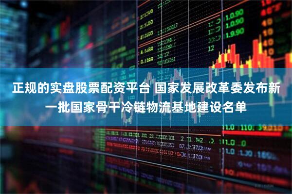 正规的实盘股票配资平台 国家发展改革委发布新一批国家骨干冷链物流基地建设名单