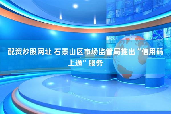 配资炒股网址 石景山区市场监管局推出“信用码上通”服务