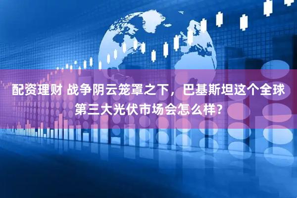 配资理财 战争阴云笼罩之下，巴基斯坦这个全球第三大光伏市场会怎么样？