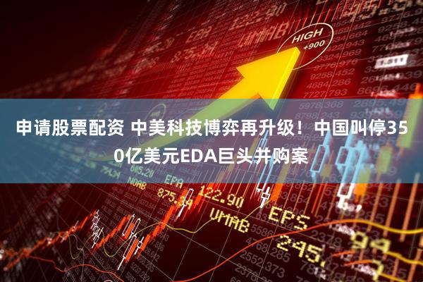申请股票配资 中美科技博弈再升级！中国叫停350亿美元EDA巨头并购案