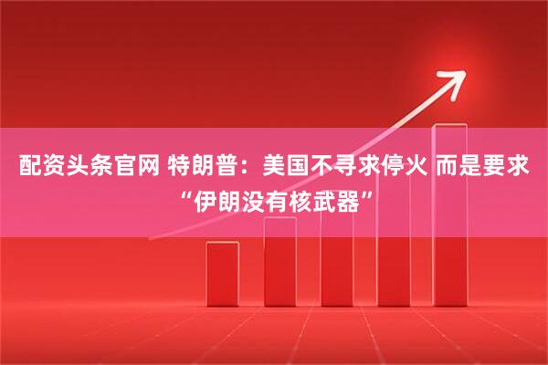 配资头条官网 特朗普：美国不寻求停火 而是要求“伊朗没有核武器”