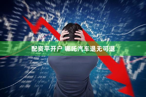 配资平开户 哪吒汽车退无可退