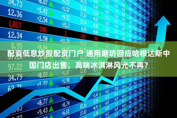 配资低息炒股配资门户 通用磨坊回应哈根达斯中国门店出售，高端冰淇淋风光不再？