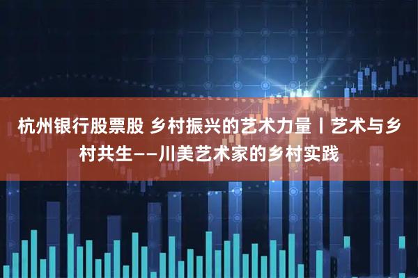 杭州银行股票股 乡村振兴的艺术力量丨艺术与乡村共生——川美艺术家的乡村实践