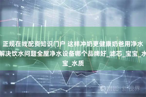 正规在线配资知识门户 这样冲奶更健康奶爸用净水器解决饮水问题全屋净水设备哪个品牌好_滤芯_宝宝_水质