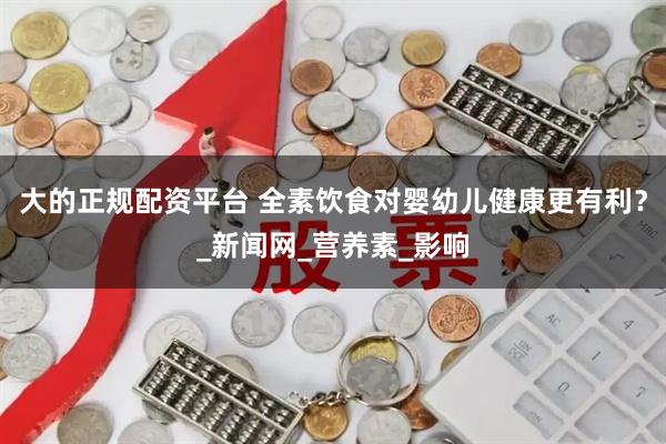 大的正规配资平台 全素饮食对婴幼儿健康更有利？_新闻网_营养素_影响