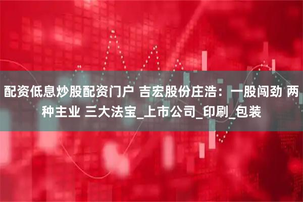 配资低息炒股配资门户 吉宏股份庄浩：一股闯劲 两种主业 三大法宝_上市公司_印刷_包装