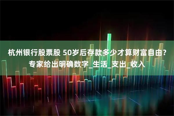 杭州银行股票股 50岁后存款多少才算财富自由？专家给出明确数字_生活_支出_收入