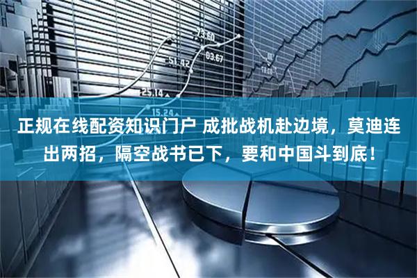 正规在线配资知识门户 成批战机赴边境，莫迪连出两招，隔空战书已下，要和中国斗到底！