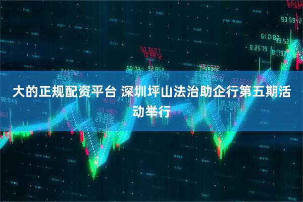 大的正规配资平台 深圳坪山法治助企行第五期活动举行