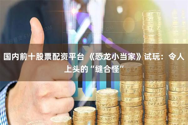 国内前十股票配资平台 《恐龙小当家》试玩：令人上头的“缝合怪”